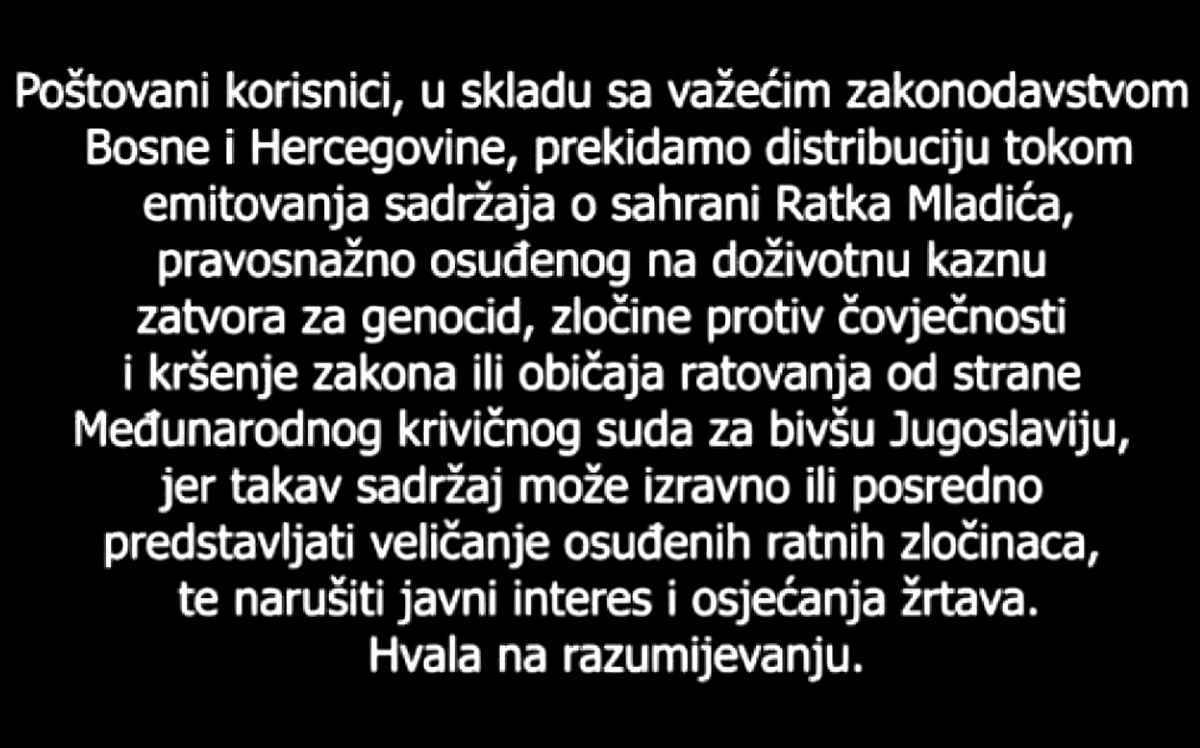 Egyházi és katonai tiszteletadással temették Ratko Mladićot állami szereplők részvételével 12 Tisztelt felhasználók! Bosznia-Hercegovina hatályos jogszabályaival összhangban megszakítjuk a műsor továbbítását a Ratko Mladić temetéséről szóló tartalom sugárzásának idejére. Ratko Mladićot a volt Jugoszláviával foglalkozó Nemzetközi Törvényszék jogerősen életfogytiglani szabadságvesztésre ítélte népirtásért, emberiesség elleni bűncselekményekért, valamint a háború törvényeinek és szokásainak megsértéséért. Az ilyen tartalom ugyanis közvetlenül vagy közvetve elítélt háborús bűnösök dicsőítésének minősülhet, továbbá sértheti a közérdeket és az áldozatok érzéseit. Köszönjük megértésüket!